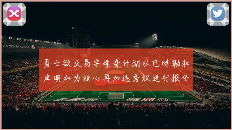 勇士欲交易字母哥计划以巴特勒和库明加为核心再加选秀权进行报价