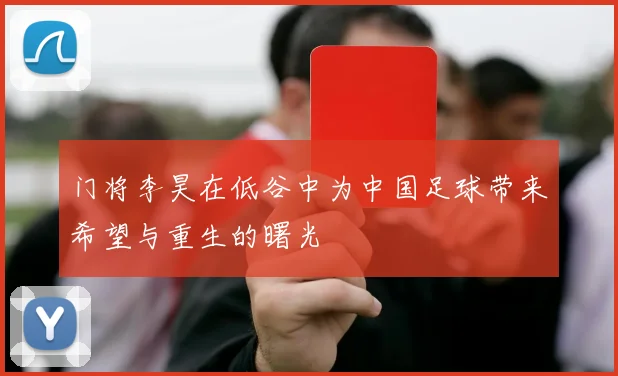 门将李昊在低谷中为中国足球带来希望与重生的曙光