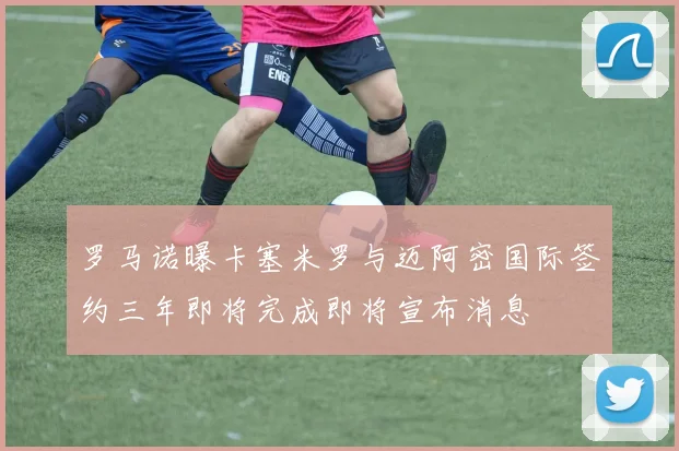 罗马诺曝卡塞米罗与迈阿密国际签约三年即将完成即将宣布消息