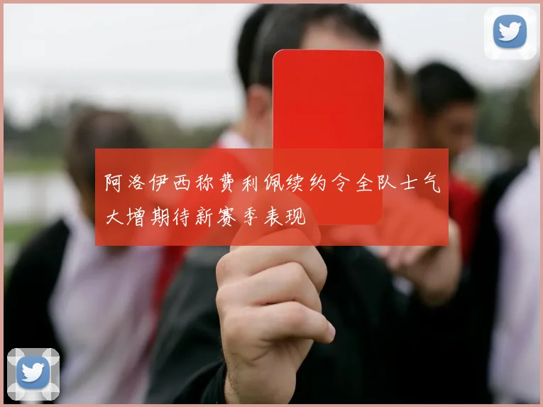 阿洛伊西称费利佩续约令全队士气大增期待新赛季表现